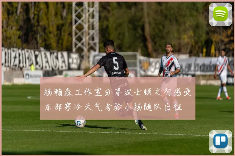 杨瀚森工作室分享波士顿之行感受东部寒冷天气考验小杨随队出征