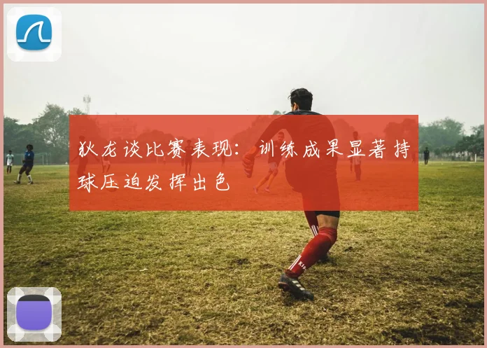 狄龙谈比赛表现：训练成果显著持球压迫发挥出色
