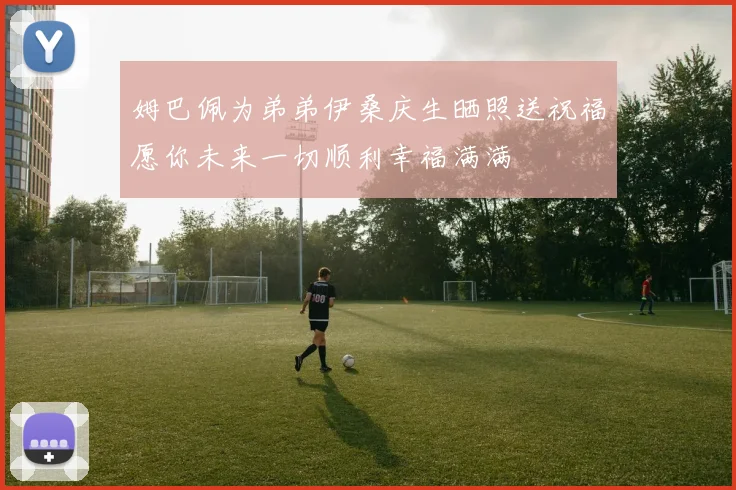 姆巴佩为弟弟伊桑庆生晒照送祝福愿你未来一切顺利幸福满满