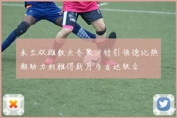米兰双雄教头齐聚沙特引领德比热潮助力利雅得新月与吉达联合
