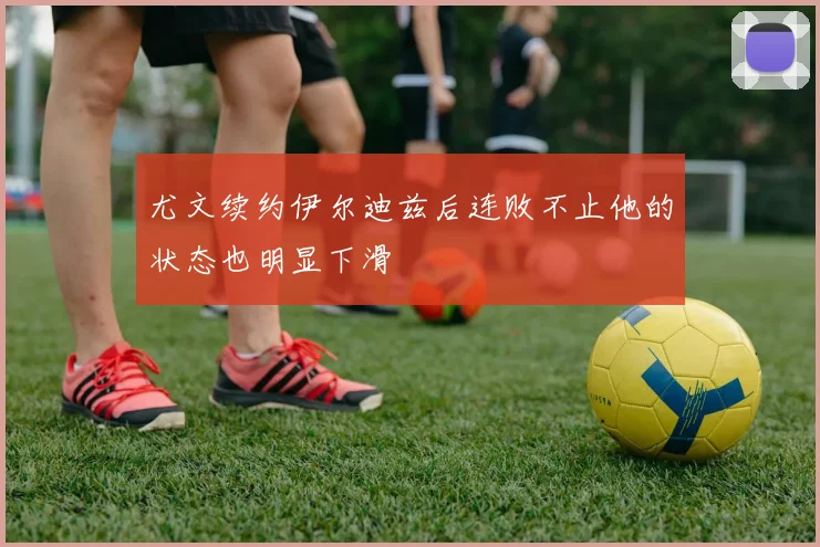尤文续约伊尔迪兹后连败不止他的状态也明显下滑