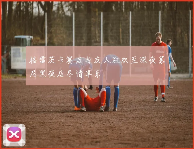 格雷茨卡赛后与友人狂欢至深夜慕尼黑夜店尽情享乐