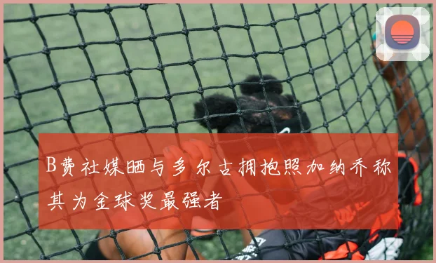 B费社媒晒与多尔古拥抱照加纳乔称其为金球奖最强者