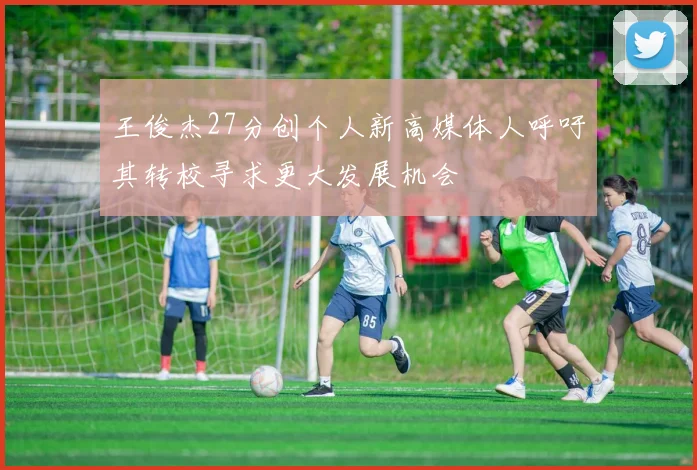王俊杰27分创个人新高媒体人呼吁其转校寻求更大发展机会