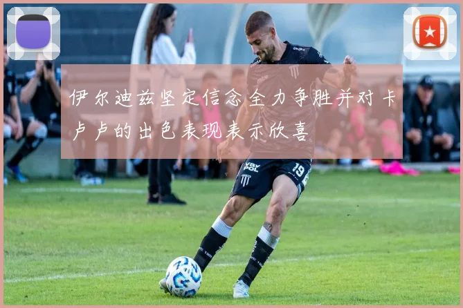 伊尔迪兹坚定信念全力争胜并对卡卢卢的出色表现表示欣喜