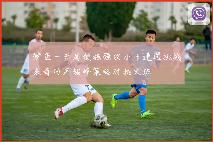 鲈鱼一开局便施强攻小卡遭遇挑战米奇巧用错峰策略对抗文班