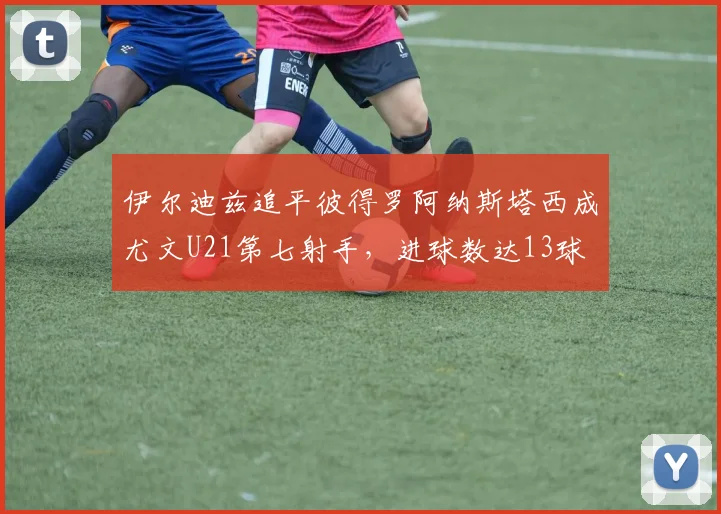 伊尔迪兹追平彼得罗阿纳斯塔西成尤文U21第七射手，进球数达13球