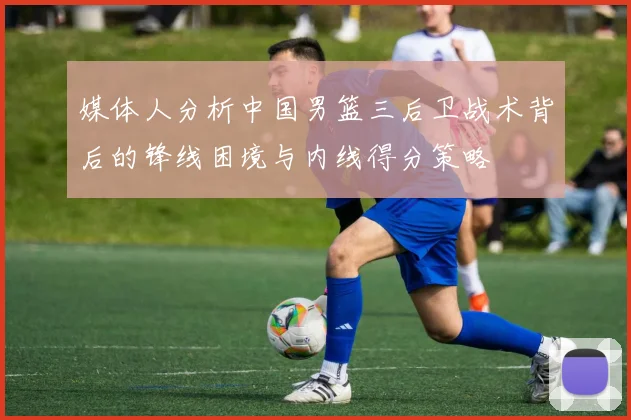 媒体人分析中国男篮三后卫战术背后的锋线困境与内线得分策略