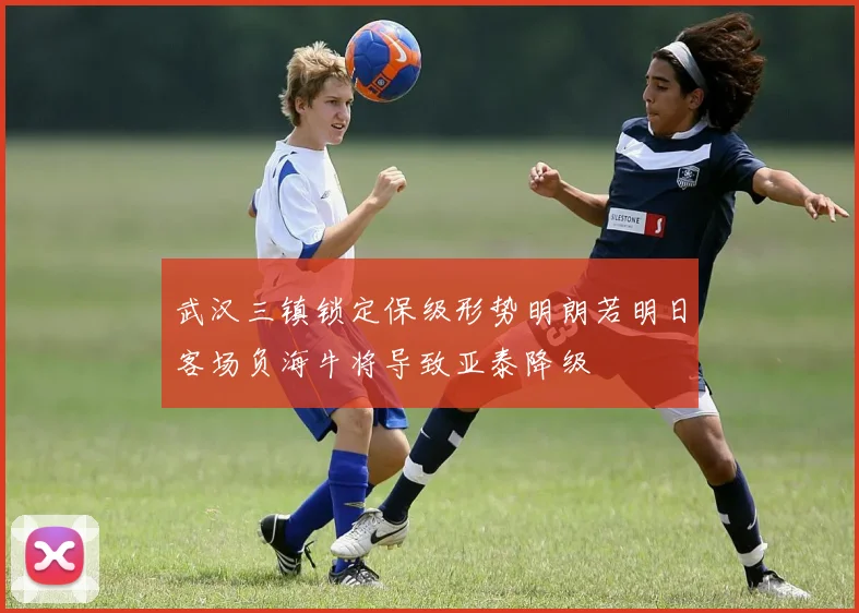 武汉三镇锁定保级形势明朗若明日客场负海牛将导致亚泰降级