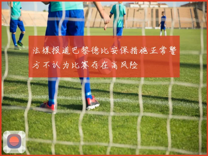 法媒报道巴黎德比安保措施正常警方不认为比赛存在高风险