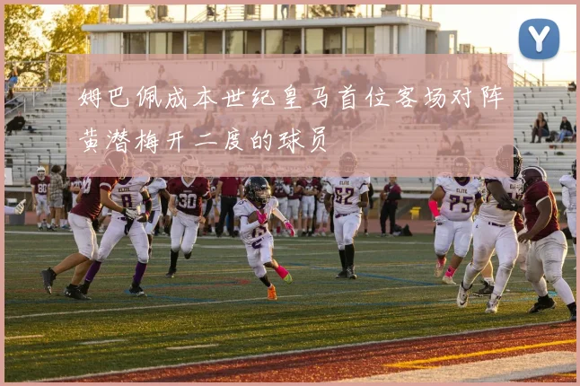 姆巴佩成本世纪皇马首位客场对阵黄潜梅开二度的球员