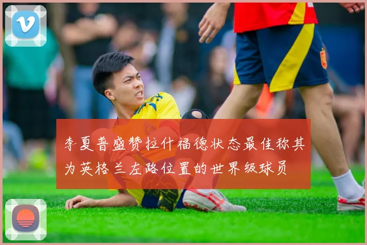 李夏普盛赞拉什福德状态最佳称其为英格兰左路位置的世界级球员