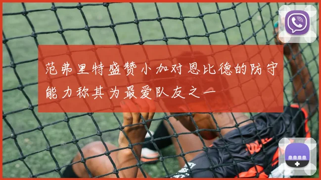 范弗里特盛赞小加对恩比德的防守能力称其为最爱队友之一