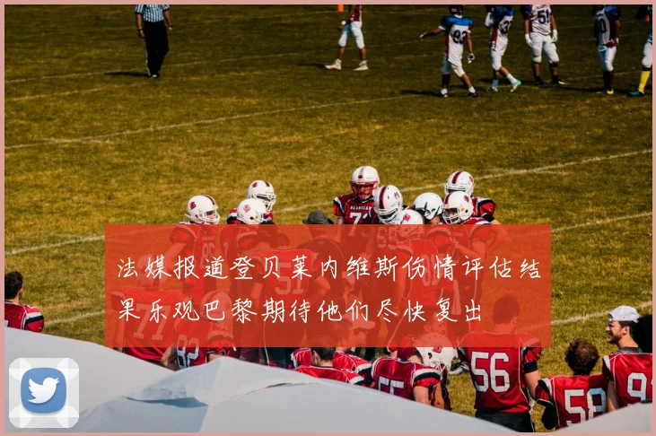 法媒报道登贝莱内维斯伤情评估结果乐观巴黎期待他们尽快复出