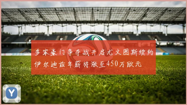 多家豪门争夺战开启尤文图斯续约伊尔迪兹年薪将涨至450万欧元