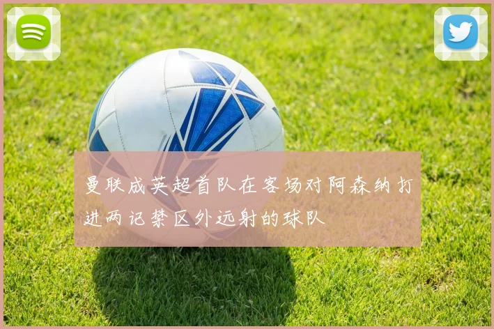 曼联成英超首队在客场对阿森纳打进两记禁区外远射的球队
