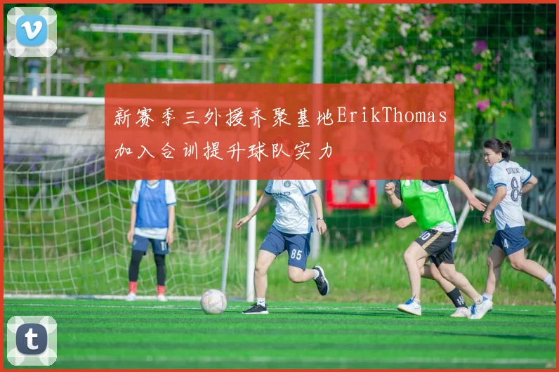 新赛季三外援齐聚基地ErikThomas加入合训提升球队实力