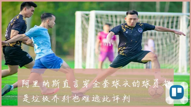 阿里纳斯直言穿全套球衣的球员都是垃圾乔科也难逃此评判
